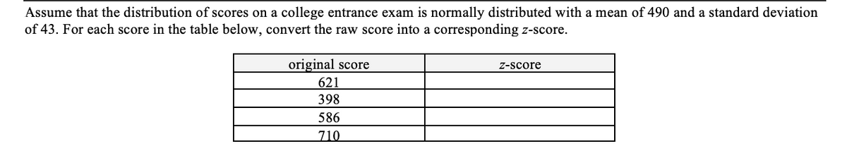 Assume that the distribution of scores on a college entrance exam is normally distributed with a mean of 490 and a standard deviation
of 43. For each score in the table below, convert the raw score into a corresponding z-score.
original score
Z-score
621
398
586
710
