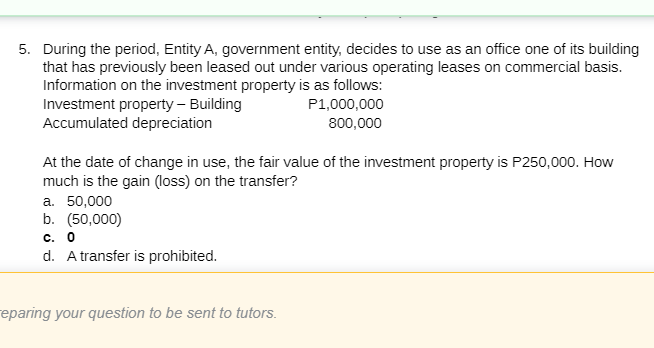5. During the period, Entity A, government entity, decides to use as an office one of its building
that has previously been leased out under various operating leases on commercial basis.
Information on the investment property is as follows:
Investment property – Building
Accumulated depreciation
P1,000,000
800,000
At the date of change in use, the fair value of the investment property is P250,000. How
much is the gain (loss) on the transfer?
a. 50,000
b. (50,000)
c. 0
d. A transfer is prohibited.
eparing your question to be sent to tutors.
