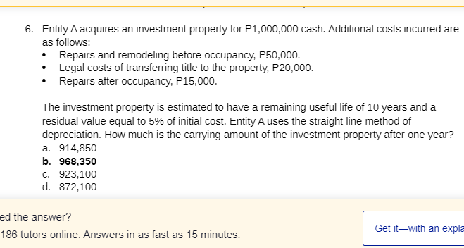 6. Entity A acquires an investment property for P1,000,000 cash. Additional costs incurred are
as follows:
• Repairs and remodeling before occupancy, P50,000.
• Legal costs of transferring title to the property, P20,000.
• Repairs after occupancy, P15,000.
The investment property is estimated to have a remaining useful life of 10 years and a
residual value equal to 5% of initial cost. Entity A uses the straight line method of
depreciation. How much is the carrying amount of the investment property after one year?
a. 914,850
b. 968,350
с. 923,100
d. 872,100
ed the answer?
Get it-with an expla
186 tutors online. Answers in as fast as 15 minutes.
