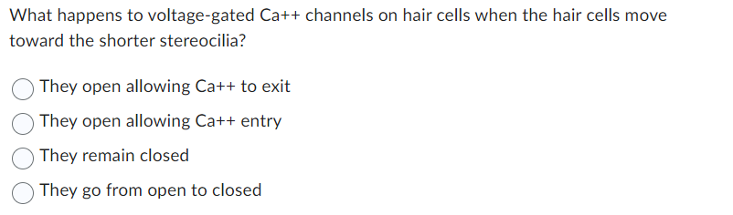 What happens to voltage-gated Ca++ channels on hair cells when the hair cells move
toward the shorter stereocilia?
They open allowing Ca++ to exit
They open allowing Ca++ entry
They remain closed
They go from open to closed