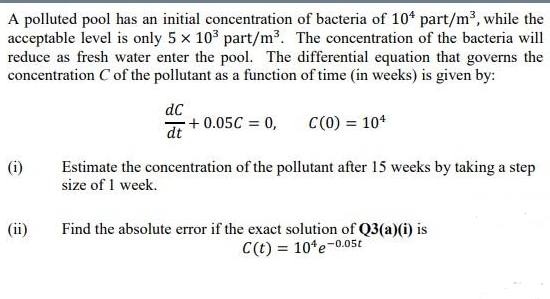 A polluted pool has an initial concentration of bacteria of 10* part/m2, while the
acceptable level is only 5 x 103 part/m³. The concentration of the bacteria will
reduce as fresh water enter the pool. The differential equation that governs the
concentration C of the pollutant as a function of time (in weeks) is given by:
dC
+ 0.05C = 0,
C(0) = 104
dt
(i)
Estimate the concentration of the pollutant after 15 weeks by taking a step
size of 1 week.
(ii)
Find the absolute error if the exact solution of Q3(a)(i) is
C(t) = 10*e-0.05t
