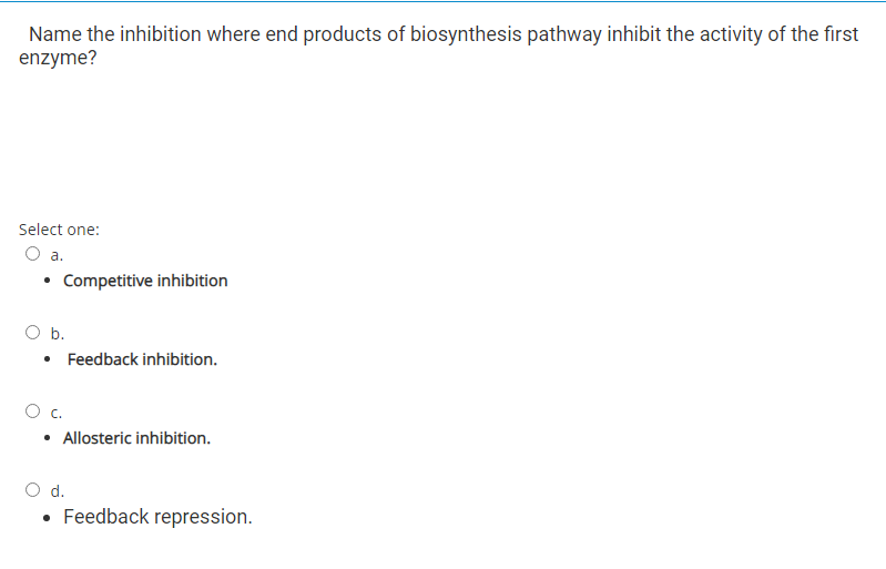 Name the inhibition where end products of biosynthesis pathway inhibit the activity of the first
enzyme?
Select one:
O a.
Competitive inhibition
O b.
• Feedback inhibition.
c.
• Allosteric inhibition.
Od.
• Feedback repression.
