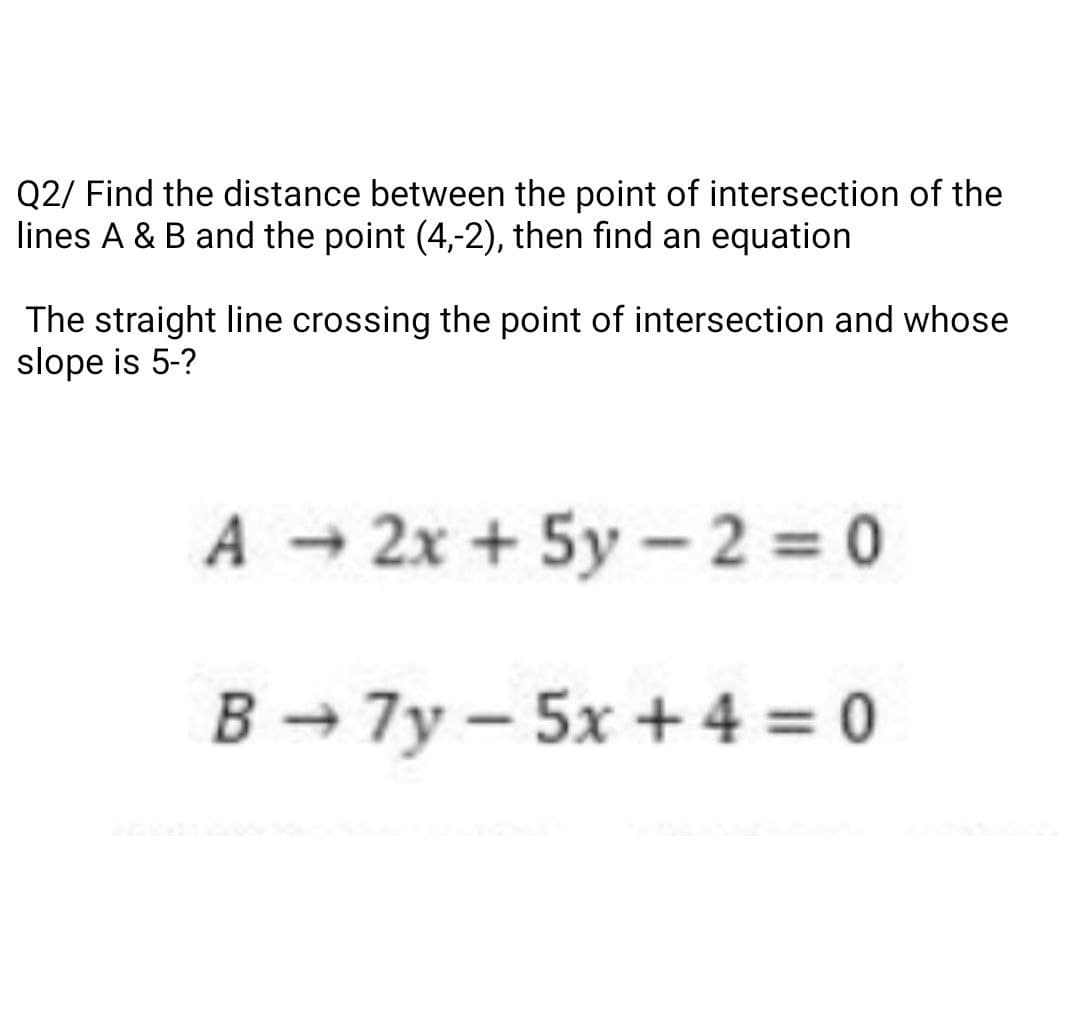 Q2/ Find the distance between the point of intersection of the
lines A & B and the point (4,-2), then find an equation
The straight line crossing the point of intersection and whose
slope is 5-?
A 2x + 5y- 2 0
B → 7y – 5x + 4 = 0
