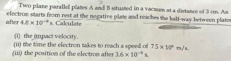 Two plane parallel plates A and B situated in a vacuum at a distance of 3 cm. An
electron starts from rest at the negative plate and reaches the half-way between plates
after 4.8 x 10-9 s. Calculate
(i) the impact velocity.
(ii) the time the electron takes to reach a speed of 7.5 x 106 m/s.
(iii) the position of the electron after 3.6 x 10-9 s.
