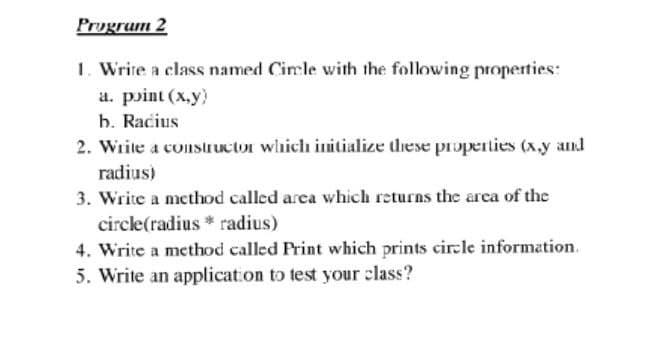 Prugrum 2
1. Write a class named Cimle with the following properties:
a. point (x.y)
h. Racius
2. Write a constructor which initialize these properties (x.y and
radius)
3. Write a method called area which returns the area of the
circle(radius * radius)
4. Write a method called Print which prints circle information.
5. Write an application to test your class?
