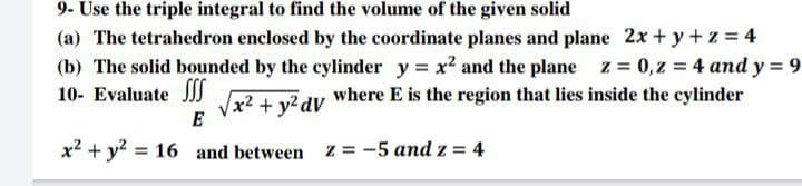 9- Use the triple integral to find the volume of the given solid
(a) The tetrahedron enclosed by the coordinate planes and plane 2x+ y +z = 4
(b) The solid bounded by the cylinder y = x2 and the plane z 0,z = 4 and y = 9
10- Evaluate SSS
where E is the region that lies inside the cylinder
Vx2 + y?dV
E
x2 + y? = 16 and between z = -5 and z = 4
