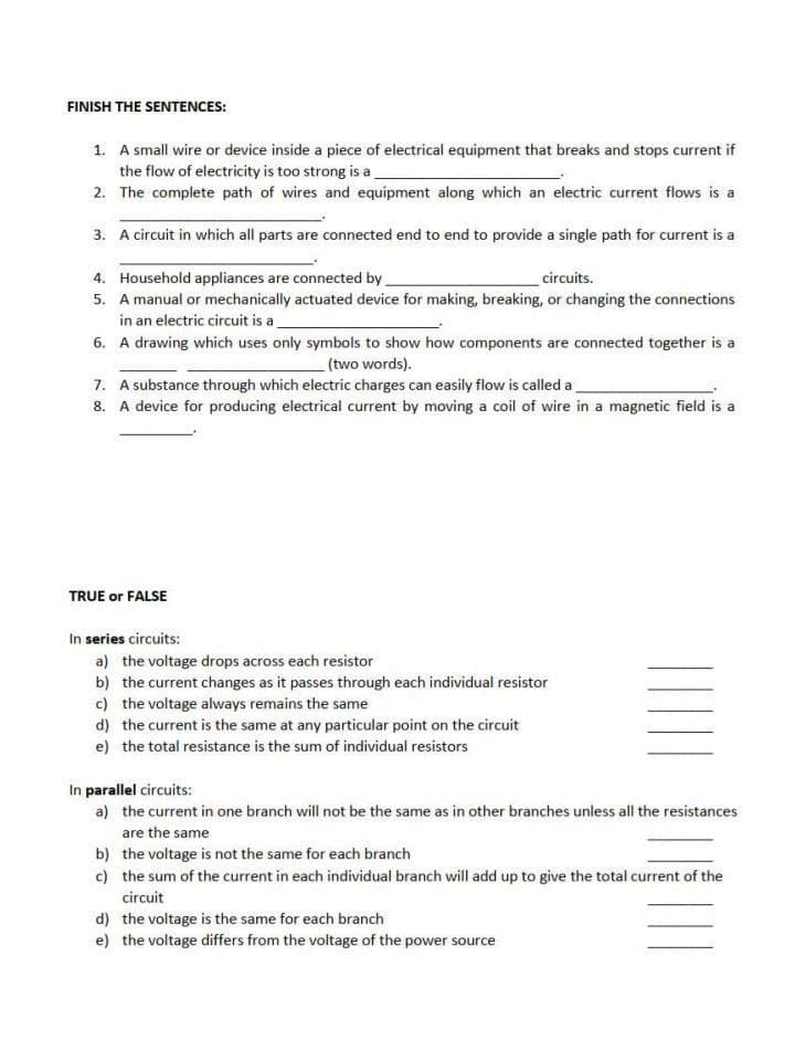 FINISH THE SENTENCES:
1. A small wire or device inside a piece of electrical equipment that breaks and stops current if
the flow of electricity is too strong is a
2. The complete path of wires and equipment along which an electric current flows is a
3. A circuit in which all parts are connected end to end to provide a single path for current is a
4. Household appliances are connected by
5. A manual or mechanically actuated device for making, breaking, or changing the connections
in an electric circuit is a
circuits.
6. A drawing which uses only symbols to show how components are connected together is a
(two words).
7. A substance through which electric charges can easily flow is called a
8. A device for producing electrical current by moving a coil of wire in a magnetic field is a
TRUE or FALSE
In series circuits:
a) the voltage drops across each resistor
b) the current changes as it passes through each individual resistor
c) the voltage always remains the same
d) the current is the same at any particular point on the circuit
e) the total resistance is the sum of individual resistors
In parallel circuits:
a) the current in one branch will not be the same as in other branches unless all the resistances
are the same
b) the voltage is not the same for each branch
c) the sum of the current in each individual branch will add up to give the total current of the
circuit
d) the voltage is the same for each branch
e) the voltage differs from the voltage of the power source
