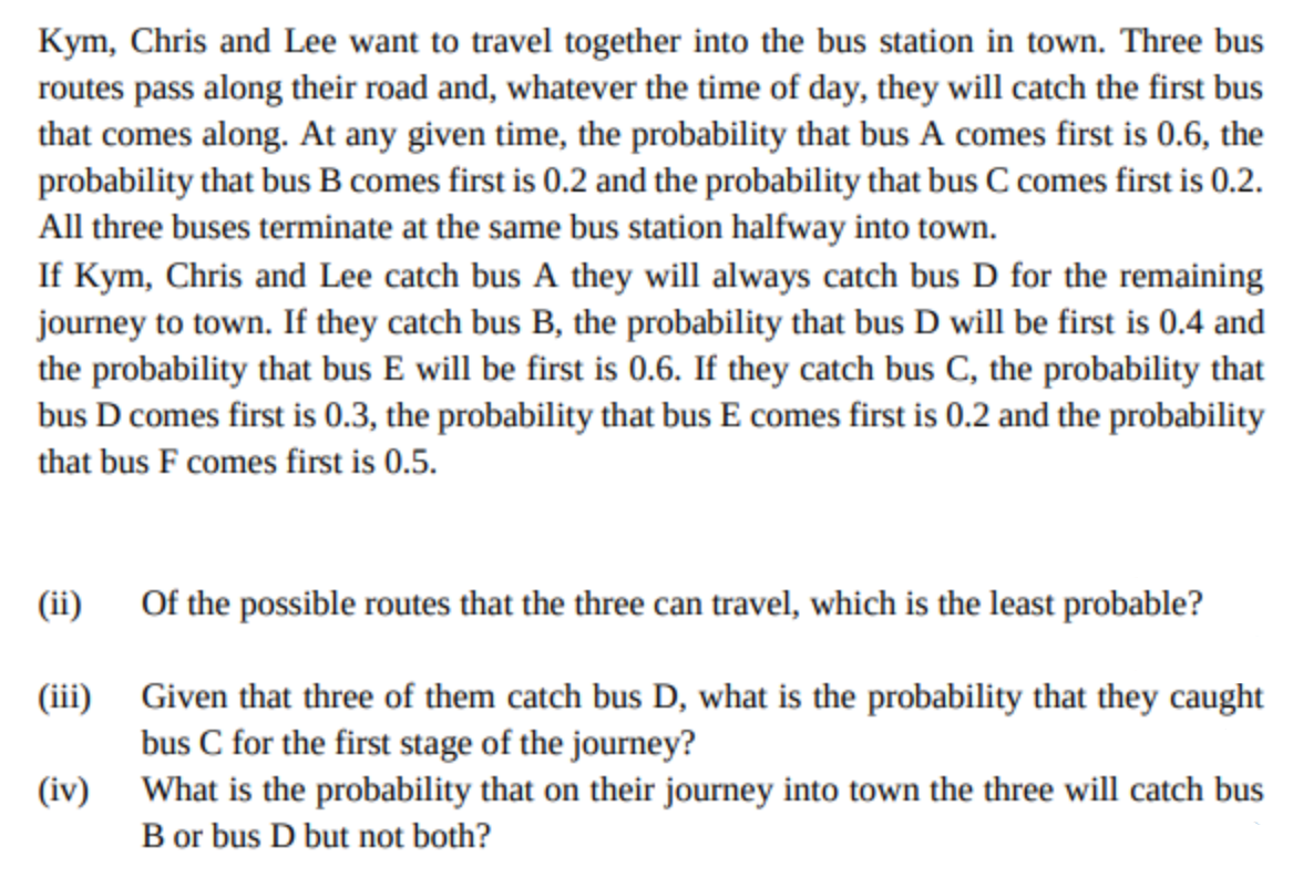 Kym, Chris and Lee want to travel together into the bus station in town. Three bus
routes pass along their road and, whatever the time of day, they will catch the first bus
that comes along. At any given time, the probability that bus A comes first is 0.6, the
probability that bus B comes first is 0.2 and the probability that bus C comes first is 0.2.
All three buses terminate at the same bus station halfway into town.
If Kym, Chris and Lee catch bus A they will always catch bus D for the remaining
journey to town. If they catch bus B, the probability that bus D will be first is 0.4 and
the probability that bus E will be first is 0.6. If they catch bus C, the probability that
bus D comes first is 0.3, the probability that bus E comes first is 0.2 and the probability
that bus F comes first is 0.5.
(ii)
Of the possible routes that the three can travel, which is the least probable?
Given that three of them catch bus D, what is the probability that they caught
bus C for the first stage of the journey?
(iii)
What is the probability that on their journey into town the three will catch bus
B or bus D but not both?
(iv)

