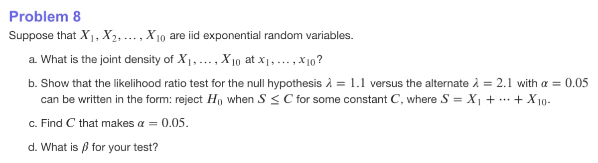 Problem 8
Suppose that X1, X2,
X10 are iid exponential random variables.
a. What is the joint density of X1,
X 10 at x1, ... , .
· , X10?
b. Show that the likelihood ratio test for the null hypothesis 1 = 1.1 versus the alternate 1 = 2.1 with a = 0.05
can be written in the form: reject Ho when S < C for some constant C, where S = X1 + ·… + X10-
c. Find C that makes a = 0.05.
d. What is ß for your test?
