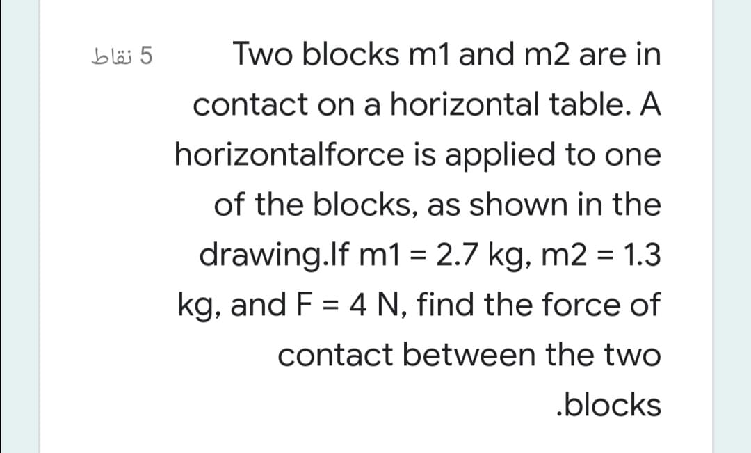 5 نقاط
Two blocks m1 and m2 are in
contact on a horizontal table. A
horizontalforce is applied to one
of the blocks, as shown in the
drawing.lf m1 = 2.7 kg, m2 = 1.3
kg, and F = 4 N, find the force of
contact between the two
.blocks
