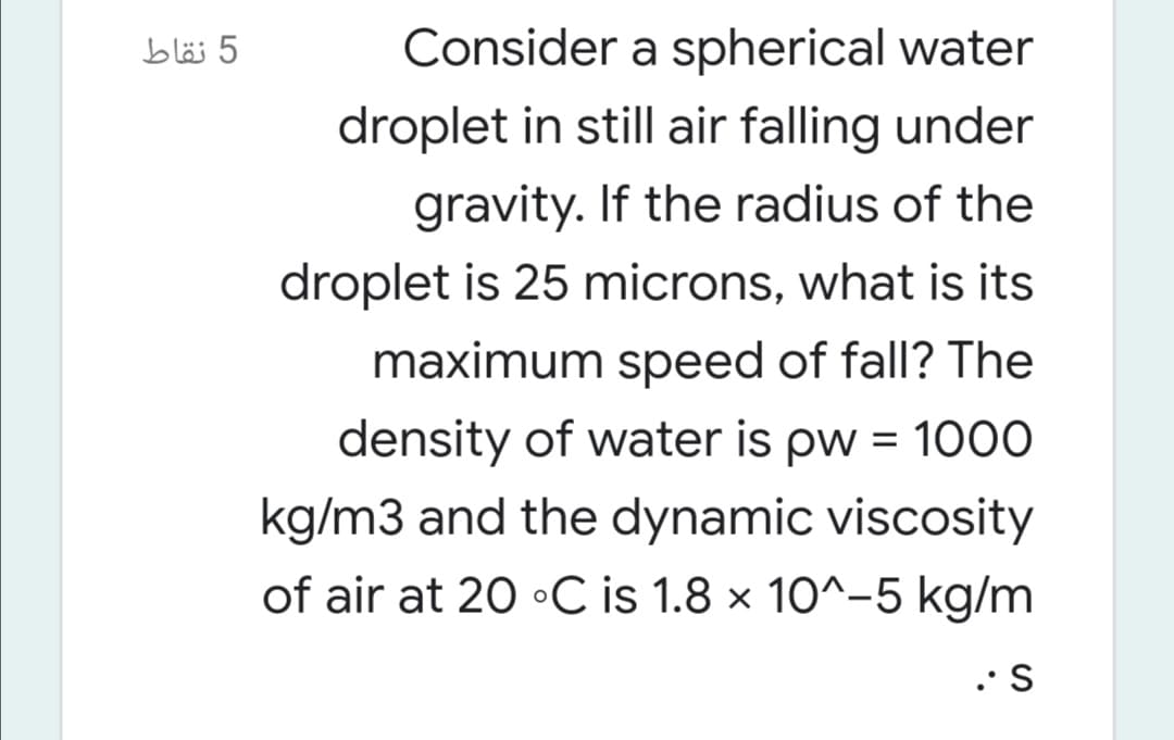 5 نقاط
Consider a spherical water
droplet in still air falling under
gravity. If the radius of the
droplet is 25 microns, what is its
maximum speed of fall? The
density of water is pw = 100O
kg/m3 and the dynamic viscosity
of air at 20 •C is 1.8 × 10^-5 kg/m
.•S

