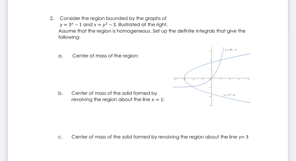 2.
Consider the region bounded by the graphs of
y = 3* – 1 and x = y² – 3, illustrated at the right.
Assume that the region is homogeneous. Set up the definite integrals that give the
following:
y= 3-1
a.
Center of mass of the region:
Center of mass of the solid formed by
revolving the region about the line x = 1:
b.
x= y -3
C.
Center of mass of the solid formed by revolving the region about the line y= 3
