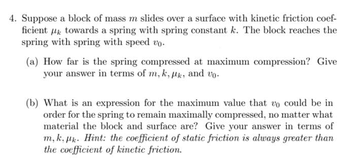 4. Suppose a block of mass m slides over a surface with kinetic friction coef-
ficient towards a spring with spring constant k. The block reaches the
spring with spring with speed vo.
(a) How far is the spring compressed at maximum compression? Give
your answer in terms of m, k, pk, and vo.
(b) What is an expression for the maximum value that vo could be in
order for the spring to remain maximally compressed, no matter what
material the block and surface are? Give your answer in terms of
m, k, pk. Hint: the coefficient of static friction is always greater than
the coefficient of kinetic friction.