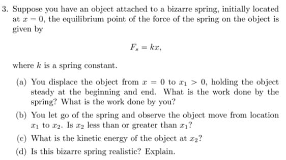 3. Suppose you have an object attached to a bizarre spring, initially located
at x = 0, the equilibrium point of the force of the spring on the object is
given by
F₂ = kx,
where k is a spring constant.
(a) You displace the object from x = 0 to ₁ > 0, holding the object
steady at the beginning and end. What is the work done by the
spring? What is the work done by you?
(b) You let go of the spring and observe the object move from location
₁ to ₂. Is x₂ less than or greater than 7₁?
(c) What is the kinetic energy of the object at 22?
(d) Is this bizarre spring realistic? Explain.