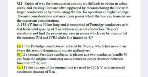 Q2: Rights of way for transmission circuits are difficult to obtain in urban
areas, and cxisting lines are often upgraded by rcconductoring the line with
larger conductors or by reinsulating the line for operation at higher voltage.
Thermal considerations and maximım power which the line can transmit are
the important considerations.
A 138-KY line is 50 km long and is composed of Partridge conductors with
fiat horizontal spacing of 5 m between adjacent conductors. Neglect
resistance and find the percent increase in power which can be transmitted
for constant IVsl and IVRI while ô is limited to 45°
(a) If the Partridge conductor is replaced by Osprey, which has more than
twice the area of aluminum in square millimeters.
(b) If a second Partridge conductor is placed in a two-conductor bundle 40
cm from the original conductor and a center-to-center distance between
bundles of 5 m, and
(c)If the voltage of the original line is raised to 230 k V with increased
conductor spacing of 8 m.
