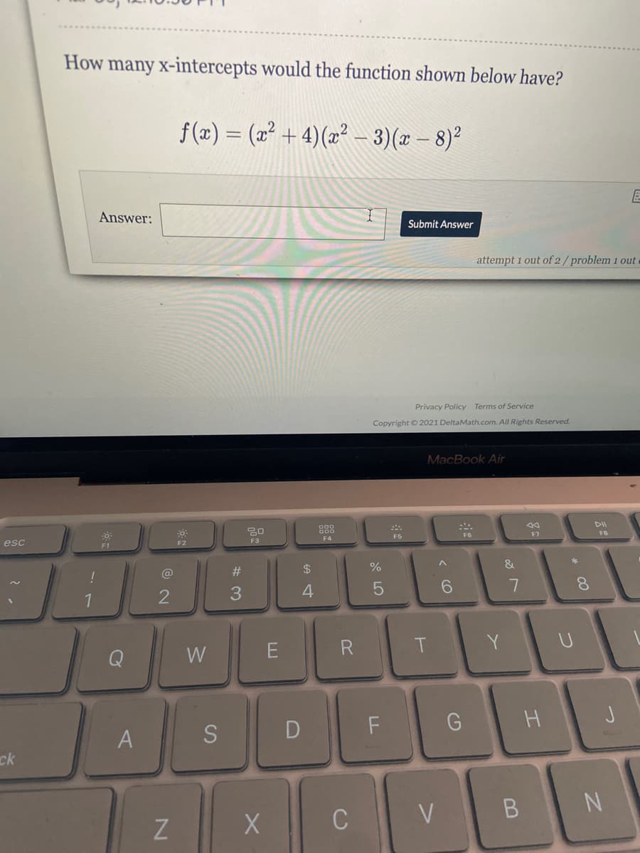 How many x-intercepts would the function shown below have?
f(z) = (2 + 4)(x? – 3)(r – 8)²
Answer:
Submit Answer
attempt 1 out of 2/problem 1 out
Privacy Policy Terms of Service
Copyright © 2021 DeltaMath.com. All Rights Reserved.
MacBook Air
DII
F6
F7
FB
F4
F5
F3
esc
F2
F1
$4
%
&
*
@
6.
8.
1
3.
E
R.
Y.
Q
W
A
S
D
ck
C
< CO
