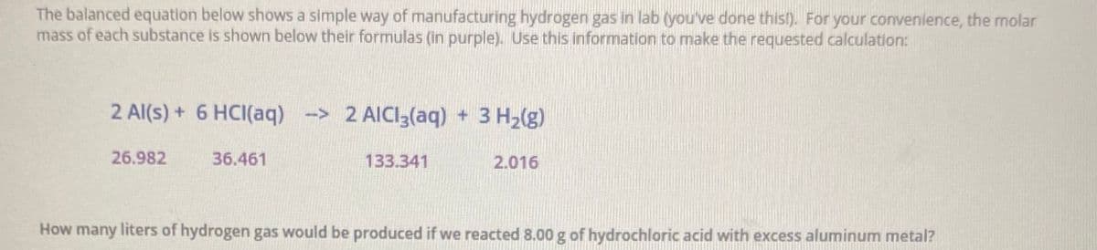 The balanced equation below shows a simple way of manufacturing hydrogen gas in lab (you've done thisl). For your convenience, the molar
mass of each substance is shown below their formulas (in purple). Use this information to make the requested calculation:
2 Al(s) + 6 HCI(aq) -> 2 AICI3(aq) + 3 H2(g)
26.982
36.461
133.341
2.016
How many liters of hydrogen gas would be produced if we reacted 8.00 g of hydrochloric acid with excess aluminum metal?
