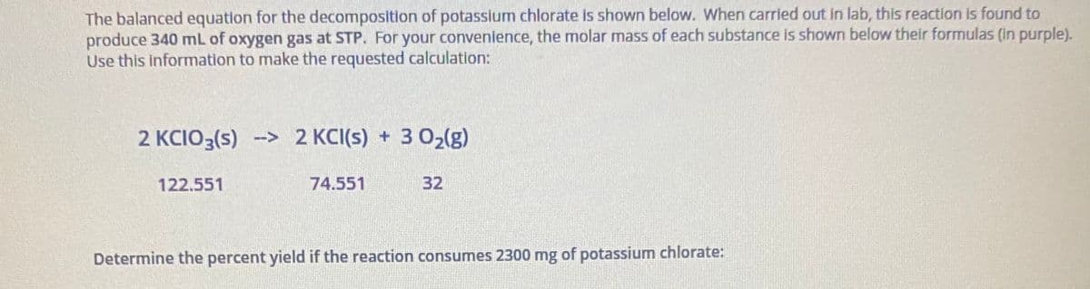 The balanced equation for the decomposition of potassium chlorate is shown below. When carried out in lab, this reaction is found to
produce 340 mL of oxygen gas at STP. For your convenience, the molar mass of each substance is shown below their formulas (in purple).
Use this information to make the requested calculation:
2 KCIO3(s) -> 2 KCI(s) + 3 02(g)
122.551
74.551
32
Determine the percent yield if the reaction consumes 2300 mg of potassium chlorate:
