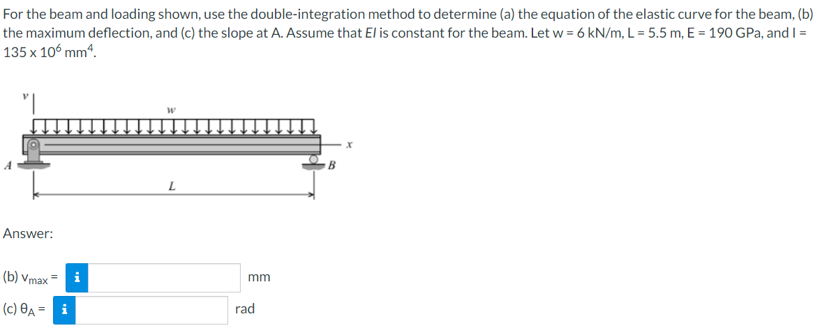 For the beam and loading shown, use the double-integration method to determine (a) the equation of the elastic curve for the beam, (b)
the maximum deflection, and (c) the slope at A. Assume that El is constant for the beam. Let w = 6 kN/m, L = 5.5 m, E = 190 GPa, and I =
135 x 106 mm4.
W
Answer:
(b) Vmax=
(c) A =
i
i
L
mm
rad