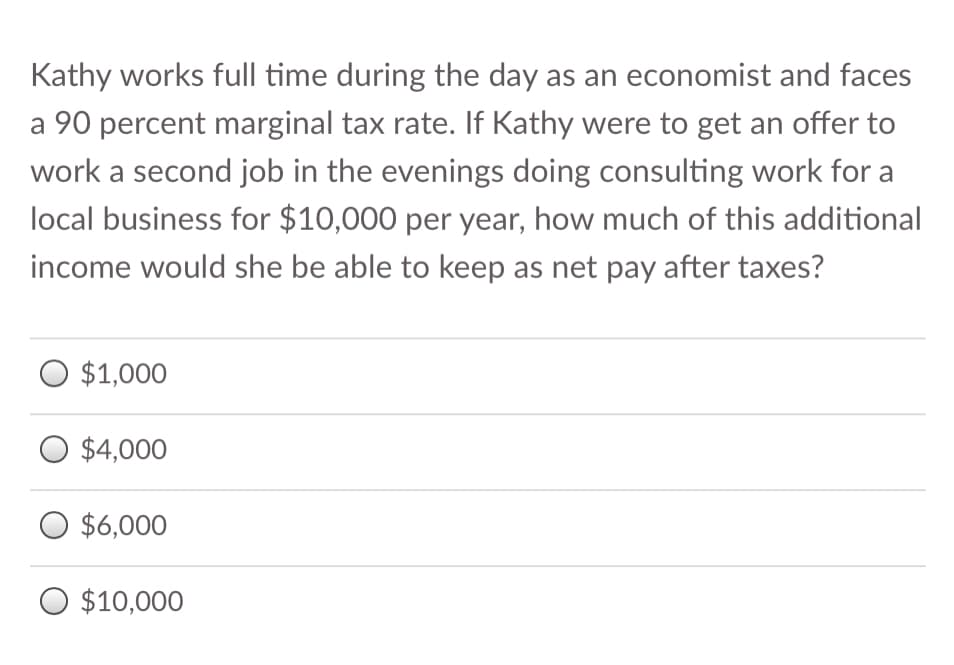 Kathy works full time during the day as an economist and faces
a 90 percent marginal tax rate. If Kathy were to get an offer to
work a second job in the evenings doing consulting work for a
local business for $10,000 per year, how much of this additional
income would she be able to keep as net pay after taxes?
O $1,000
O $4,000
O $6,000
O $10,000
