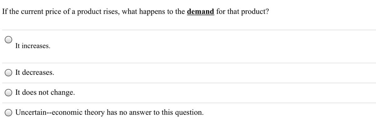 If the current price of a product rises, what happens to the demand for that product?
It increases.
It decreases.
It does not change.
O Uncertain--economic theory has no answer to this question.
