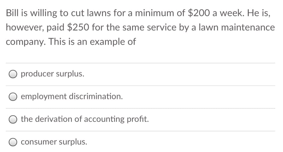 Bill is willing to cut lawns for a minimum of $200 a week. He is,
however, paid $250 for the same service by a lawn maintenance
company. This is an example of
O producer surplus.
employment discrimination.
the derivation of accounting profit.
O consumer surplus.
