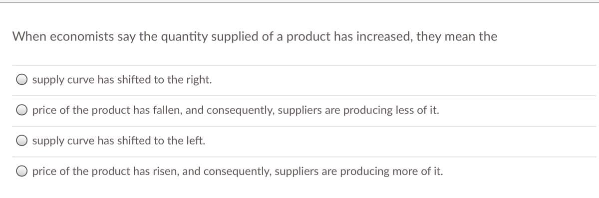When economists say the quantity supplied of a product has increased, they mean the
O supply curve has shifted to the right.
O price of the product has fallen, and consequently, suppliers are producing less of it.
supply curve has shifted to the left.
O price of the product has risen, and consequently, suppliers are producing more of it.
