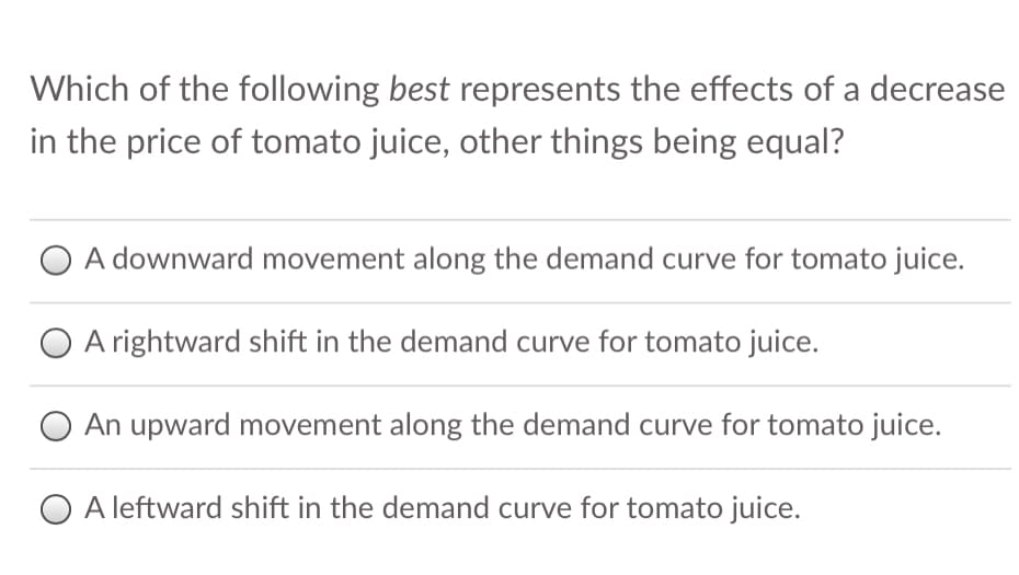 Which of the following best represents the effects of a decrease
in the price of tomato juice, other things being equal?
A downward movement along the demand curve for tomato juice.
A rightward shift in the demand curve for tomato juice.
An upward movement along the demand curve for tomato juice.
O A leftward shift in the demand curve for tomato juice.
