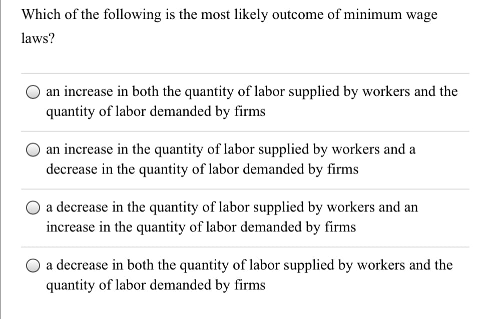 Which of the following is the most likely outcome of minimum wage
laws?
an increase in both the quantity of labor supplied by workers and the
quantity of labor demanded by firms
an increase in the quantity of labor supplied by workers and a
decrease in the quantity of labor demanded by firms
a decrease in the quantity of labor supplied by workers and an
increase in the quantity of labor demanded by firms
a decrease in both the quantity of labor supplied by workers and the
quantity of labor demanded by firms
