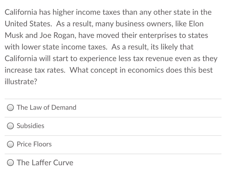 California has higher income taxes than any other state in the
United States. As a result, many business owners, like Elon
Musk and Joe Rogan, have moved their enterprises to states
with lower state income taxes. As a result, its likely that
California will start to experience less tax revenue even as they
increase tax rates. What concept in economics does this best
illustrate?
O The Law of Demand
O Subsidies
O Price Floors
O The Laffer Curve

