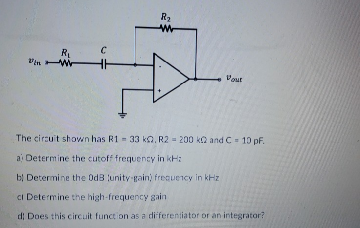 R2
R1
Vin W
Vout
The circuit shown has R1 33 k2, R2 = 200 kQ and C = 10 pF.
a) Determine the cutoff frequency in kHz
b) Determine the OdB (unity-gain) frequency in kHz
c) Determine the high-frequency gain
d) Does this circuit function as a differentiator or an integrator?
