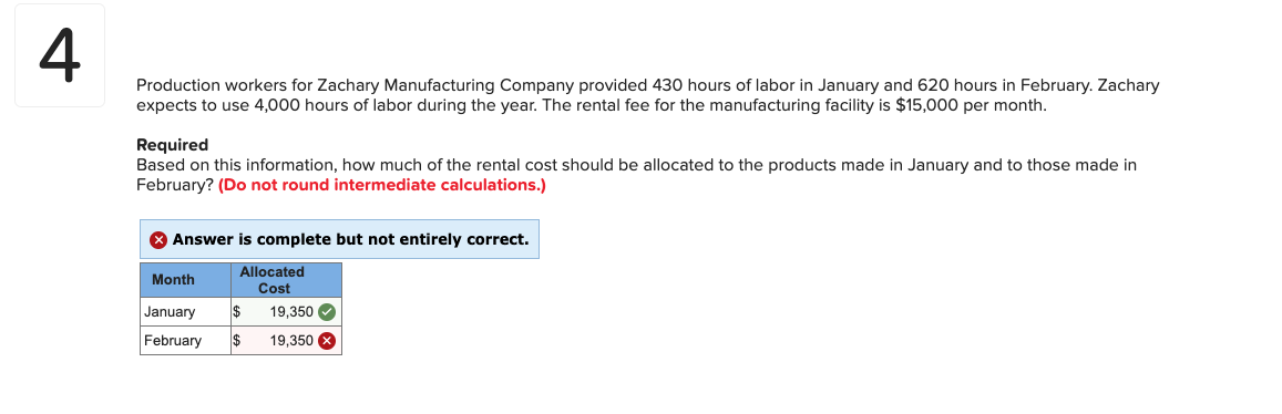 Production workers for Zachary Manufacturing Company provided 430 hours of labor in January and 620 hours in February. Zachary
expects to use 4,000 hours of labor during the year. The rental fee for the manufacturing facility is $15,000 per month.
Required
Based on this information, how much of the rental cost should be allocated to the products made in January and to those made in
February? (Do not round intermediate calculations.)
Answer is complete but not entirely correct.
Allocated
Month
Cost
January
19,350
February
19,350
