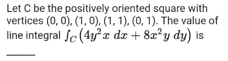 Let C be the positively oriented square with
vertices (0, 0), (1, 0), (1, 1), (0, 1). The value of
line integral Sc (4y²x dx + 8x²y dy) is