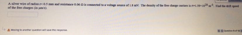 A silver wire of radius r- 0.5 mm and resistance 0.06 n is connected to a voltage source of 1.8 mV. The density of the free charge carriers is n=1.59* 10 m. Find the drift speed
of the free charges (in jum/s).
A Moving to another question will save this respanse.
Question S of 12
