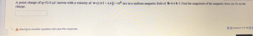 A point charge of q-52.0 µC moves with a velocity of v-(3.01+ 4.0 J) *10o m's in a uniform magnetic field of B-o.4 k T. Find the magnitude of the magnetic force (in N) on the
charge.
Moving to another question will save this response.
T:O_Quetion 7 of 12
