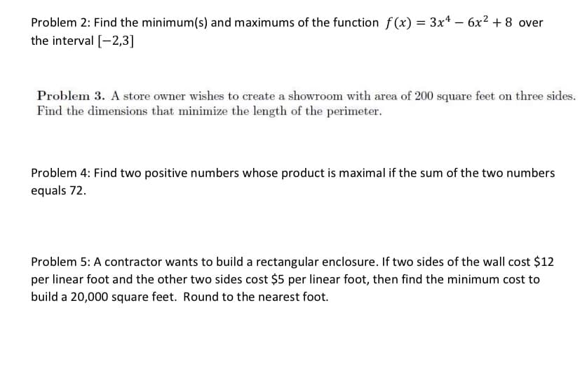 Problem 2: Find the minimum(s) and maximums of the function f (x) = 3x4 – 6x² + 8 over
the interval [-2,3]
Problem 3. A store owner wishes to create a showroom with area of 200 square feet on three sides.
Find the dimensions that minimize the length of the perimeter.
Problem 4: Find two positive numbers whose product is maximal if the sum of the two numbers
equals 72.
Problem 5: A contractor wants to build a rectangular enclosure. If two sides of the wall cost $12
per linear foot and the other two sides cost $5 per linear foot, then find the minimum cost to
build a 20,000 square feet. Round to the nearest foot.
