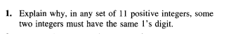 1. Explain why, in any set of 11 positive integers, some
two integers must have the same 1's digit.