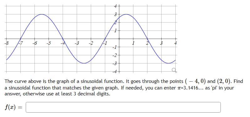 -8
-6
-5
-3
-2
-1
-2
-D4+
The curve above is the graph of a sinusoidal function. It goes through the points (– 4, 0) and (2, 0). Find
a sinusoidal function that matches the given graph. If needed, you can enter T=3.1416... as 'pi' in your
answer, otherwise use at least 3 decimal digits.
f(x) =
