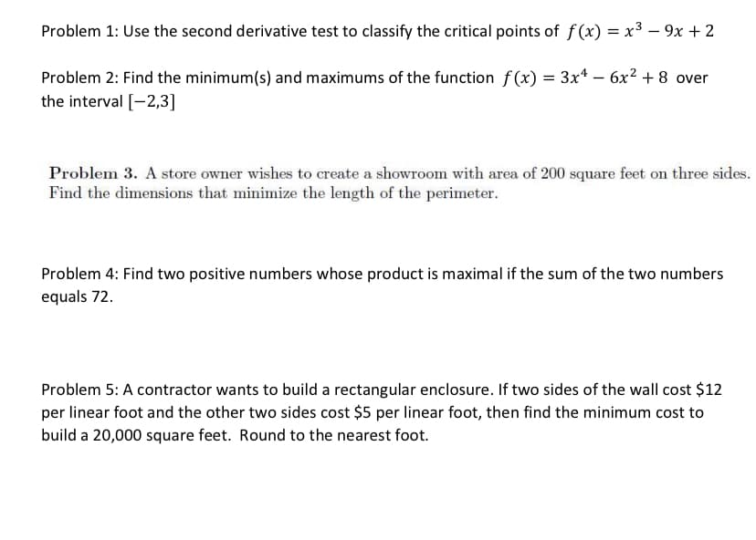 Problem 1: Use the second derivative test to classify the critical points of f(x) = x3 – 9x + 2
Problem 2: Find the minimum(s) and maximums of the function f(x) = 3x* – 6x² + 8 over
the interval [-2,3]
-
Problem 3. A store owner wishes to create a showroom with area of 200 square feet on three sides.
Find the dimensions that minimize the length of the perimeter.
Problem 4: Find two positive numbers whose product is maximal if the sum of the two numbers
equals 72.
Problem 5: A contractor wants to build a rectangular enclosure. If two sides of the wall cost $12
per linear foot and the other two sides cost $5 per linear foot, then find the minimum cost to
build a 20,000 square feet. Round to the nearest foot.
