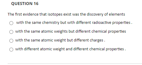 QUESTION 16
The first evidence that isotopes exist was the discovery of elements
O with the same chemistry but with different radioactive properties.
with the same atomic weights but different chemical properties
with the same atomic weight but different charges.
with different atomic weight and different chemical properties.
