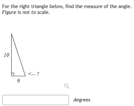 For the right triangle below, find the measure of the angle.
Figure is not to scale.
10
<-- ?
6
degrees
