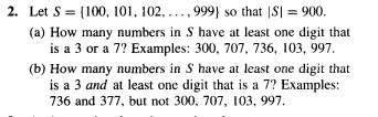 2. Let S 100, 101, 102, ..., 999} so that |S] = 900.
(a) How many numbers in S have at least one digit that
is a 3 or a 7? Examples: 300, 707, 736, 103, 997.
(b) How many numbers in S have at least one digit that
is a 3 and at least one digit that is a 7? Examples:
736 and 377, but not 300, 707, 103, 997.