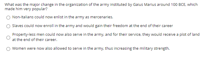 What was the major change in the organization of the army instituted by Gaius Marius around 100 BCE, which
made him very popular?
Non-Italians could now enlist in the army as mercenaries.
Slaves could now enroll in the army and would gain their freedom at the end of their career
Property-less men could now also serve in the army, and for their service, they would receive a plot of land
at the end of their career.
Women were now also allowed to serve in the army, thus increasing the military strength.
