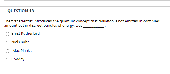 QUESTION 18
The first scientist introduced the quantum concept that radiation is not emitted in continues
amount but in discreet bundles of energy, was
Ernst Rutherford.
Niels Bohr.
Max Plank.
F.Soddy.
