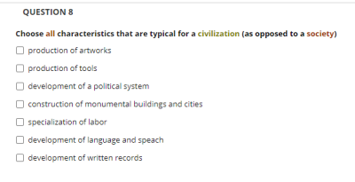 QUESTION 8
Choose all characteristics that are typical for a civilization (as opposed to a society)
O production of artworks
production of tools
O development of a political system
O construction of monumental buildings and cities
O specialization of labor
O development of language and speach
O development of written records
