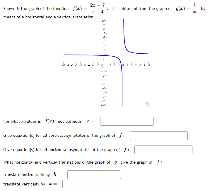 2x – 7
Shown is the graph of the function f(x)
It is obtained from the graph of g(x)
4
by
means of a horizontal and a vertical translation.
10
7-
4
-10 -9 -8 -7 -6 -5
-4 -3 -2
6 7 8 9 10
-2
-3
-4
-6
-7-
-8-
-9
-10
For what x values is f(x) not defined?
Give equation(s) for all vertical asymptotes of the graph of f :
Give equation(s) for all horizontal asymptotes of the graph of f :
What horizontal and vertical translations of the graph of g give the graph of f?
translate horizontally by h
translate vertically by k

