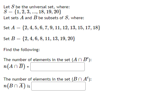 Let S be the universal set, where:
S = {1,2, 3, ..., 18, 19, 20}
Let sets A and B be subsets of S, where:
Set A = {2, 4, 5, 6, 7, 9, 11, 12, 13, 15, 17, 18}
Set B = {2, 4, 6, 8, 11, 13, 19, 20}
Find the following:
The number of elements in the set (A n B®):
п(An B)-
The number of elements in the set (Bn A°):
η (B n Α) is |
