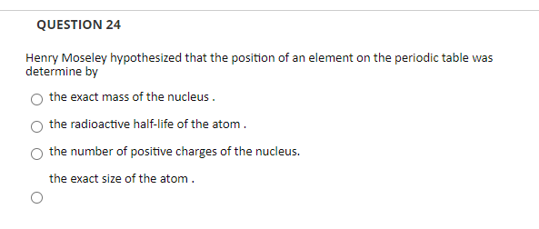 QUESTION 24
Henry Moseley hypothesized that the position of an element on the periodic table was
determine by
the exact mass of the nucleus .
the radioactive half-life of the atom.
the number of positive charges of the nucleus.
the exact size of the atom.
