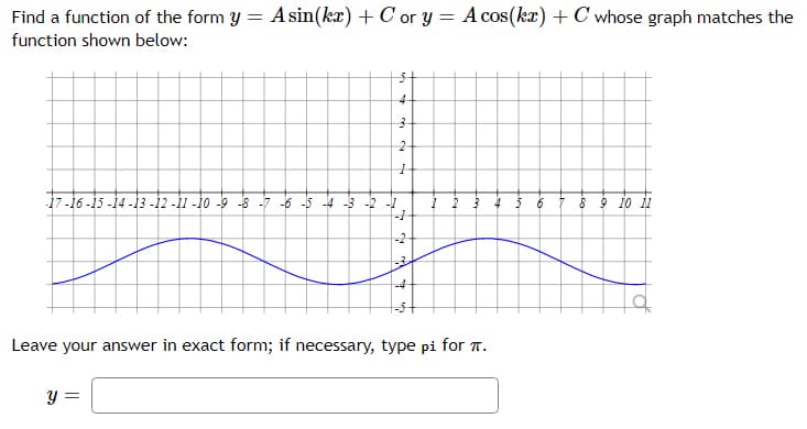 Find a function of the form y = A sin(kx) + C or y = A cos(kx) + C whose graph matches the
function shown below:
4-
17-16 -15 -14 -13 -12 -1 -1o -9 -s
-2 -1
--
8 9 10 1
-6 -5 -4
-2
Leave your answer in exact form; if necessary, type pi for T.
y =
