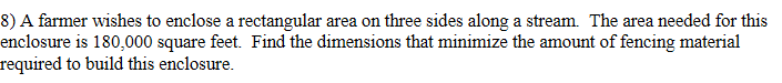 8) A farmer wishes to enclose a rectangular area on three sides along a stream. The area needed for this
enclosure is 180,000 square feet. Find the dimensions that minimize the amount of fencing material
required to build this enclosure.

